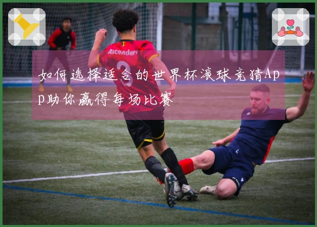 如何选择适合的世界杯滚球竞猜App助你赢得每场比赛